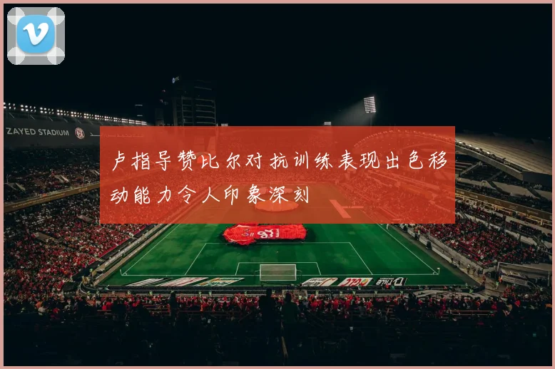 卢指导赞比尔对抗训练表现出色移动能力令人印象深刻