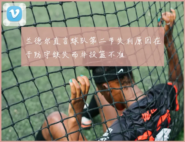 兰德尔直言球队第二节失利原因在于防守缺失而非投篮不准