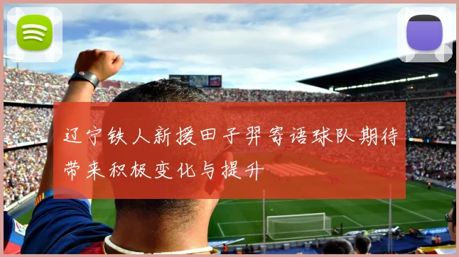 辽宁铁人新援田子羿寄语球队期待带来积极变化与提升