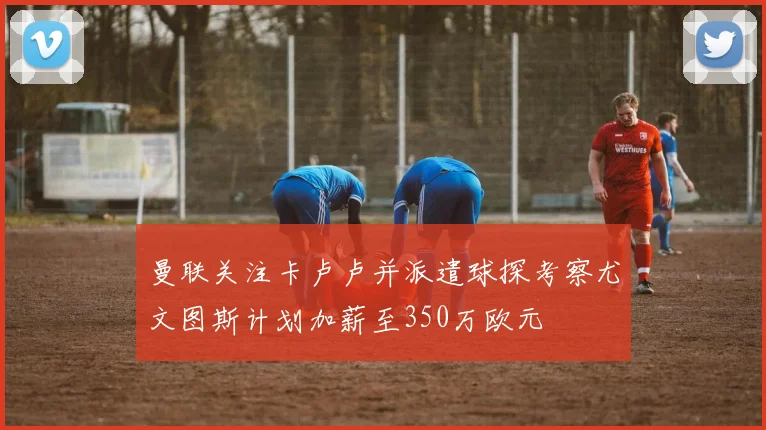 曼联关注卡卢卢并派遣球探考察尤文图斯计划加薪至350万欧元