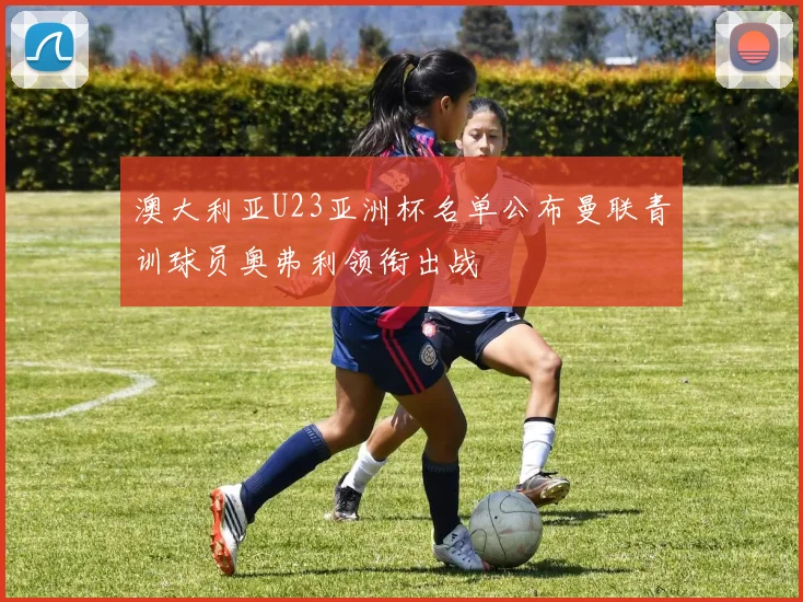 澳大利亚U23亚洲杯名单公布曼联青训球员奥弗利领衔出战