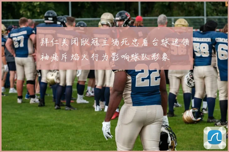 拜仁关闭欧冠主场死忠看台球迷领袖痛斥焰火行为影响球队形象