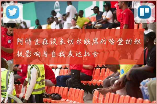 阿特金森谈米切尔缺席对哈登的积极影响与自我表达机会