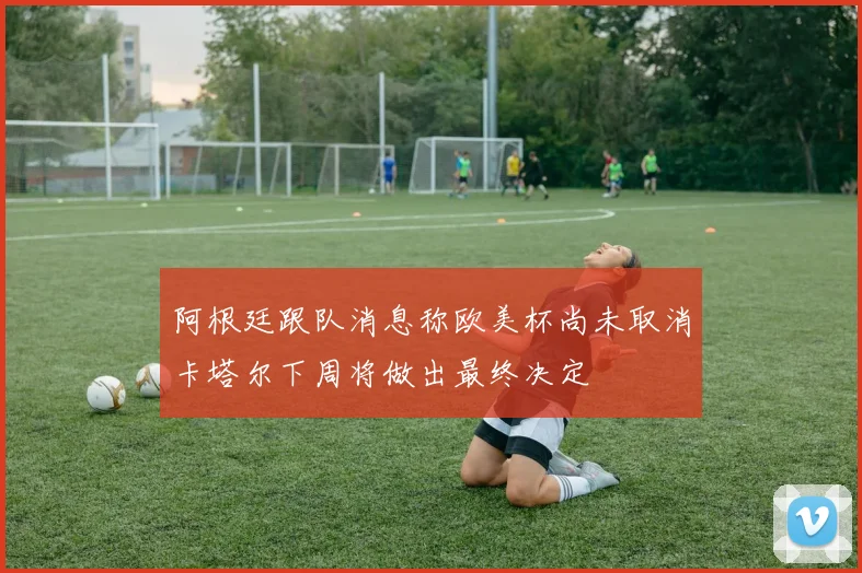 阿根廷跟队消息称欧美杯尚未取消卡塔尔下周将做出最终决定