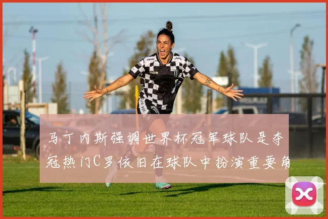 马丁内斯强调世界杯冠军球队是夺冠热门C罗依旧在球队中扮演重要角色
