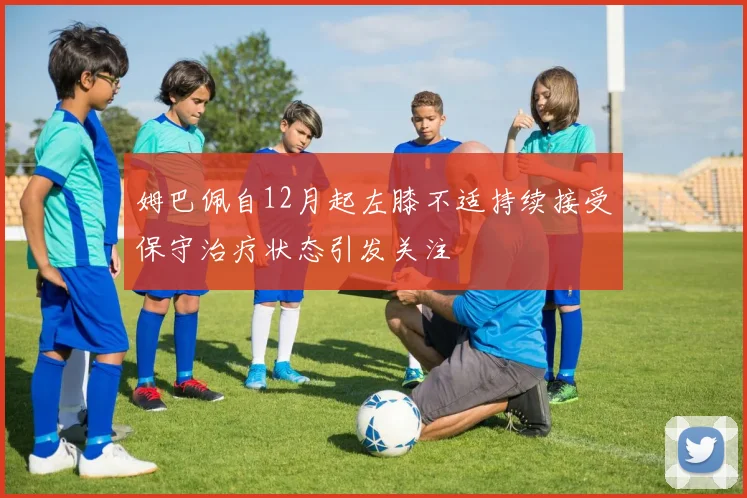 姆巴佩自12月起左膝不适持续接受保守治疗状态引发关注
