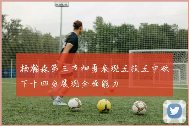 杨瀚森第三节神勇表现五投五中砍下十四分展现全面能力