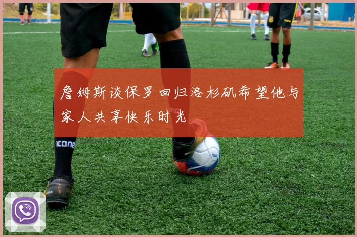 詹姆斯谈保罗回归洛杉矶希望他与家人共享快乐时光