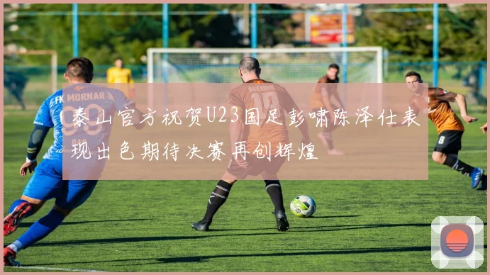 泰山官方祝贺U23国足彭啸陈泽仕表现出色期待决赛再创辉煌