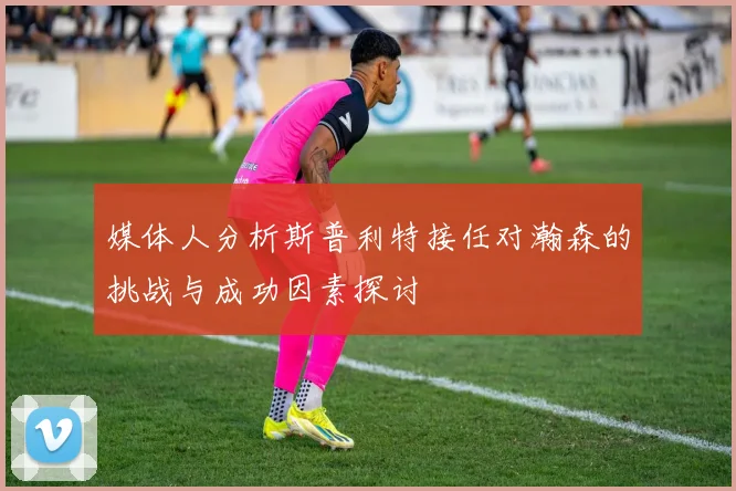 媒体人分析斯普利特接任对瀚森的挑战与成功因素探讨