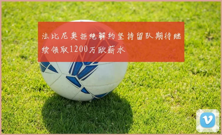 法比尼奥拒绝解约坚持留队期待继续领取1200万欧薪水