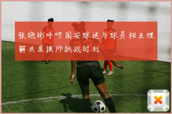张晓彬呼吁国安球迷与球员相互理解共度换帅挑战时刻
