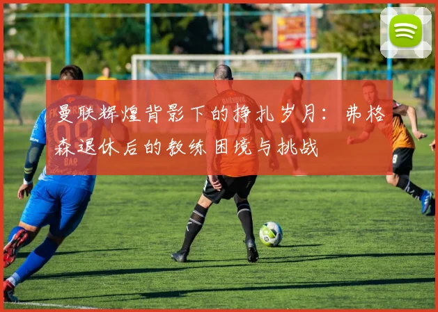 曼联辉煌背影下的挣扎岁月：弗格森退休后的教练困境与挑战