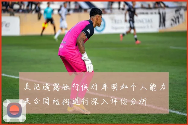 美记透露独行侠对库明加个人能力及合同结构进行深入评估分析
