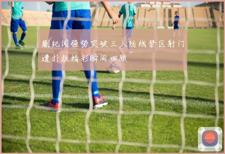 蒯纪闻强势突破三人防线禁区射门遭扑救精彩瞬间回顾