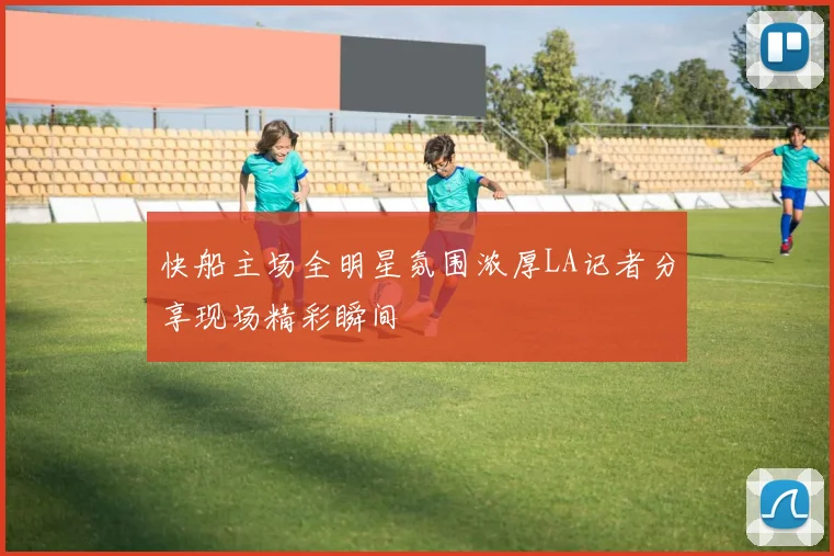快船主场全明星氛围浓厚LA记者分享现场精彩瞬间