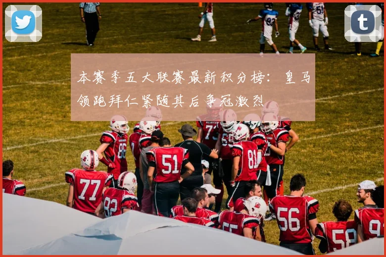 本赛季五大联赛最新积分榜：皇马领跑拜仁紧随其后争冠激烈