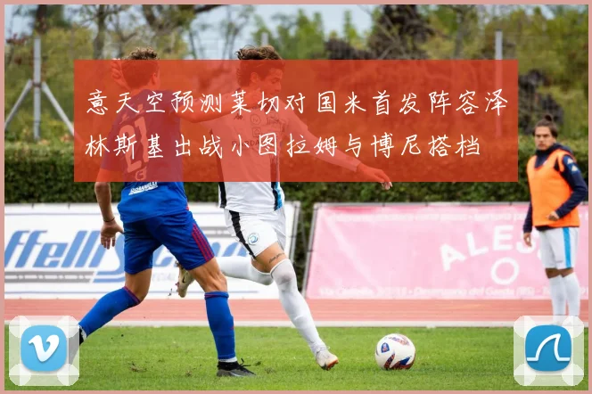 意天空预测莱切对国米首发阵容泽林斯基出战小图拉姆与博尼搭档