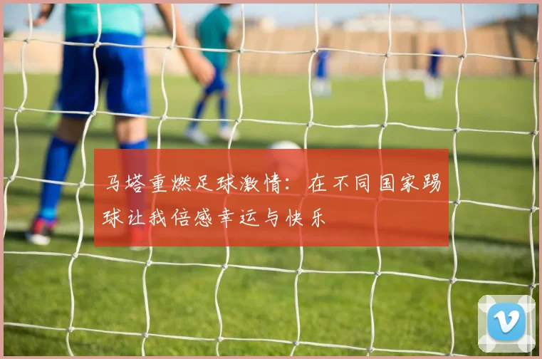马塔重燃足球激情：在不同国家踢球让我倍感幸运与快乐
