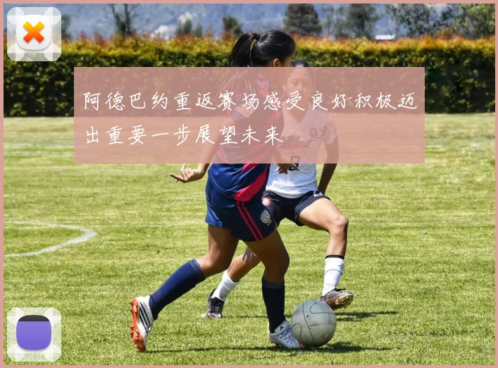 阿德巴约重返赛场感受良好积极迈出重要一步展望未来