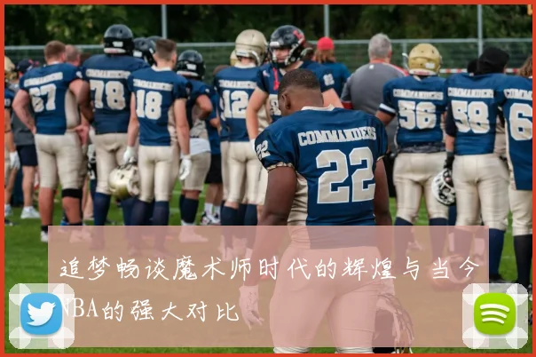 追梦畅谈魔术师时代的辉煌与当今NBA的强大对比
