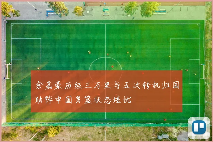 余嘉豪历经三万里与五次转机归国助阵中国男篮状态堪忧