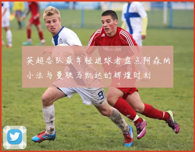 英超各队最年轻进球者盘点阿森纳小法与曼联马凯达的辉煌时刻