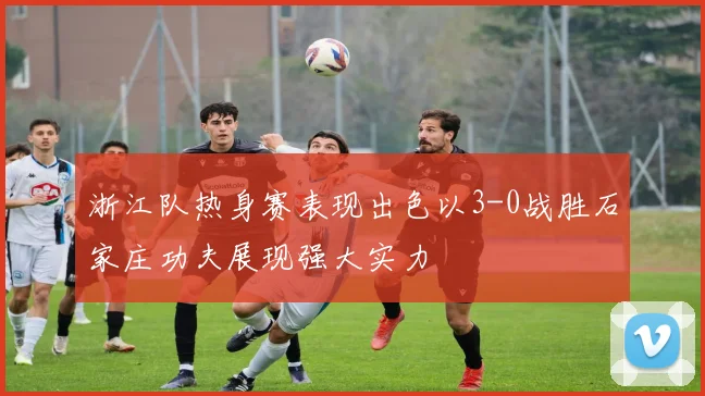 浙江队热身赛表现出色以3-0战胜石家庄功夫展现强大实力