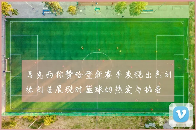马克西称赞哈登新赛季表现出色训练刻苦展现对篮球的热爱与执着
