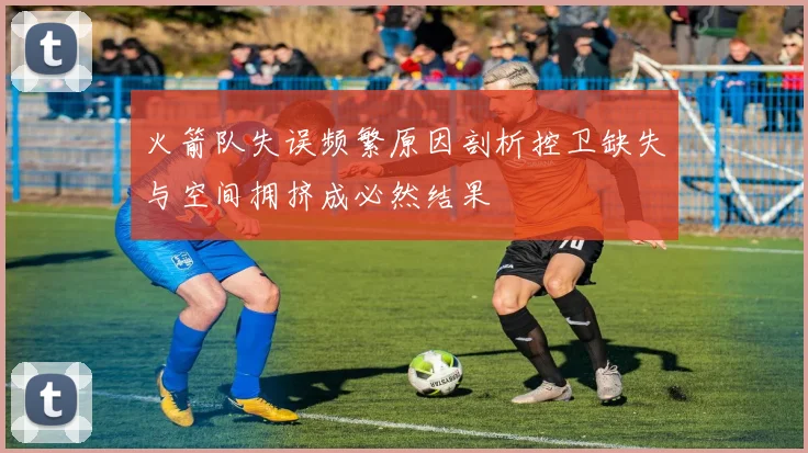 火箭队失误频繁原因剖析控卫缺失与空间拥挤成必然结果